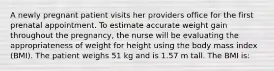 A newly pregnant patient visits her providers office for the first prenatal appointment. To estimate accurate weight gain throughout the pregnancy, the nurse will be evaluating the appropriateness of weight for height using the body mass index (BMI). The patient weighs 51 kg and is 1.57 m tall. The BMI is: