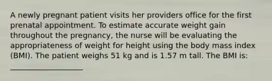 A newly pregnant patient visits her providers office for the first prenatal appointment. To estimate accurate weight gain throughout the pregnancy, the nurse will be evaluating the appropriateness of weight for height using the body mass index (BMI). The patient weighs 51 kg and is 1.57 m tall. The BMI is: ___________________