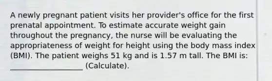 A newly pregnant patient visits her provider's office for the first prenatal appointment. To estimate accurate weight gain throughout the pregnancy, the nurse will be evaluating the appropriateness of weight for height using the body mass index (BMI). The patient weighs 51 kg and is 1.57 m tall. The BMI is: ___________________ (Calculate).