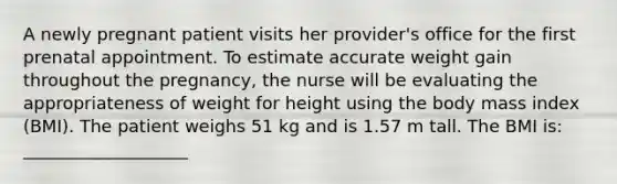 A newly pregnant patient visits her provider's office for the first prenatal appointment. To estimate accurate weight gain throughout the pregnancy, the nurse will be evaluating the appropriateness of weight for height using the body mass index (BMI). The patient weighs 51 kg and is 1.57 m tall. The BMI is: ___________________