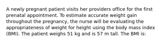 A newly pregnant patient visits her providers office for the first prenatal appointment. To estimate accurate weight gain throughout the pregnancy, the nurse will be evaluating the appropriateness of weight for height using the body mass index (BMI). The patient weighs 51 kg and is 57 m tall. The BMI is: