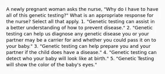 A newly pregnant woman asks the nurse, "Why do I have to have all of this genetic testing?" What is an appropriate response for the nurse? Select all that apply. 1. "Genetic testing can assist in a better understanding of how to prevent disease." 2. "Genetic testing can help us diagnose any genetic disease you or your partner may be a carrier for and whether you could pass it on to your baby." 3. "Genetic testing can help prepare you and your partner if the child does have a disease." 4. "Genetic testing can detect who your baby will look like at birth." 5. "Genetic Testing will show the color of the baby's eyes."