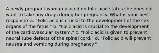 A newly pregnant woman placed on folic acid states she does not want to take any drugs during her pregnancy. What is your best response? a. "Folic acid is crucial to the development of the sex organs of the fetus." b. "Folic acid is crucial to the development of the cardiovascular system." c. "Folic acid is given to prevent neural tube defects of the spinal cord." d. "Folic acid will prevent nausea and vomiting during pregnancy."