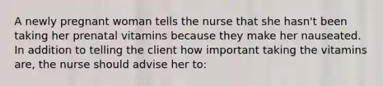 A newly pregnant woman tells the nurse that she hasn't been taking her prenatal vitamins because they make her nauseated. In addition to telling the client how important taking the vitamins are, the nurse should advise her to: