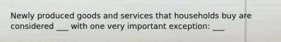 Newly produced goods and services that households buy are considered ___ with one very important exception: ___