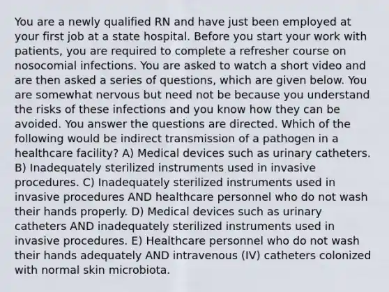 You are a newly qualified RN and have just been employed at your first job at a state hospital. Before you start your work with patients, you are required to complete a refresher course on nosocomial infections. You are asked to watch a short video and are then asked a series of questions, which are given below. You are somewhat nervous but need not be because you understand the risks of these infections and you know how they can be avoided. You answer the questions are directed. Which of the following would be indirect transmission of a pathogen in a healthcare facility? A) Medical devices such as urinary catheters. B) Inadequately sterilized instruments used in invasive procedures. C) Inadequately sterilized instruments used in invasive procedures AND healthcare personnel who do not wash their hands properly. D) Medical devices such as urinary catheters AND inadequately sterilized instruments used in invasive procedures. E) Healthcare personnel who do not wash their hands adequately AND intravenous (IV) catheters colonized with normal skin microbiota.