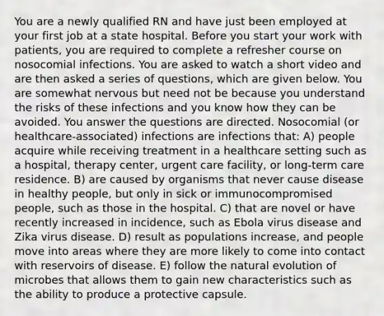 You are a newly qualified RN and have just been employed at your first job at a state hospital. Before you start your work with patients, you are required to complete a refresher course on nosocomial infections. You are asked to watch a short video and are then asked a series of questions, which are given below. You are somewhat nervous but need not be because you understand the risks of these infections and you know how they can be avoided. You answer the questions are directed. Nosocomial (or healthcare-associated) infections are infections that: A) people acquire while receiving treatment in a healthcare setting such as a hospital, therapy center, urgent care facility, or long-term care residence. B) are caused by organisms that never cause disease in healthy people, but only in sick or immunocompromised people, such as those in the hospital. C) that are novel or have recently increased in incidence, such as Ebola virus disease and Zika virus disease. D) result as populations increase, and people move into areas where they are more likely to come into contact with reservoirs of disease. E) follow the natural evolution of microbes that allows them to gain new characteristics such as the ability to produce a protective capsule.