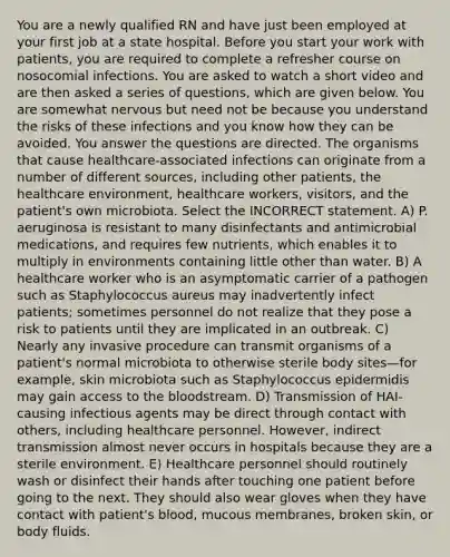 You are a newly qualified RN and have just been employed at your first job at a state hospital. Before you start your work with patients, you are required to complete a refresher course on nosocomial infections. You are asked to watch a short video and are then asked a series of questions, which are given below. You are somewhat nervous but need not be because you understand the risks of these infections and you know how they can be avoided. You answer the questions are directed. The organisms that cause healthcare-associated infections can originate from a number of different sources, including other patients, the healthcare environment, healthcare workers, visitors, and the patient's own microbiota. Select the INCORRECT statement. A) P. aeruginosa is resistant to many disinfectants and antimicrobial medications, and requires few nutrients, which enables it to multiply in environments containing little other than water. B) A healthcare worker who is an asymptomatic carrier of a pathogen such as Staphylococcus aureus may inadvertently infect patients; sometimes personnel do not realize that they pose a risk to patients until they are implicated in an outbreak. C) Nearly any invasive procedure can transmit organisms of a patient's normal microbiota to otherwise sterile body sites—for example, skin microbiota such as Staphylococcus epidermidis may gain access to the bloodstream. D) Transmission of HAI-causing infectious agents may be direct through contact with others, including healthcare personnel. However, indirect transmission almost never occurs in hospitals because they are a sterile environment. E) Healthcare personnel should routinely wash or disinfect their hands after touching one patient before going to the next. They should also wear gloves when they have contact with patient's blood, mucous membranes, broken skin, or body fluids.