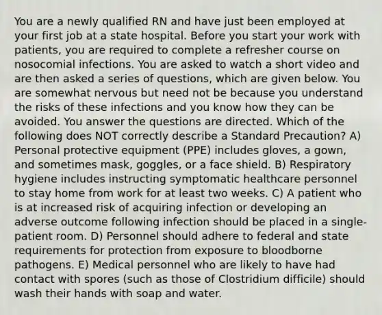 You are a newly qualified RN and have just been employed at your first job at a state hospital. Before you start your work with patients, you are required to complete a refresher course on nosocomial infections. You are asked to watch a short video and are then asked a series of questions, which are given below. You are somewhat nervous but need not be because you understand the risks of these infections and you know how they can be avoided. You answer the questions are directed. Which of the following does NOT correctly describe a Standard Precaution? A) Personal protective equipment (PPE) includes gloves, a gown, and sometimes mask, goggles, or a face shield. B) Respiratory hygiene includes instructing symptomatic healthcare personnel to stay home from work for at least two weeks. C) A patient who is at increased risk of acquiring infection or developing an adverse outcome following infection should be placed in a single-patient room. D) Personnel should adhere to federal and state requirements for protection from exposure to bloodborne pathogens. E) Medical personnel who are likely to have had contact with spores (such as those of Clostridium difficile) should wash their hands with soap and water.