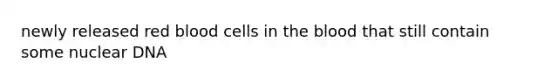 newly released red blood cells in the blood that still contain some nuclear DNA