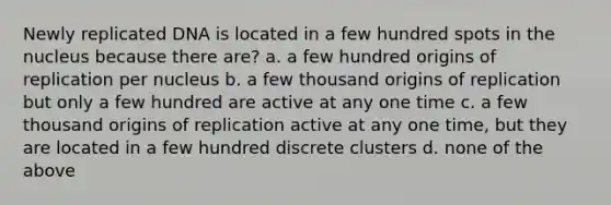 Newly replicated DNA is located in a few hundred spots in the nucleus because there are? a. a few hundred origins of replication per nucleus b. a few thousand origins of replication but only a few hundred are active at any one time c. a few thousand origins of replication active at any one time, but they are located in a few hundred discrete clusters d. none of the above