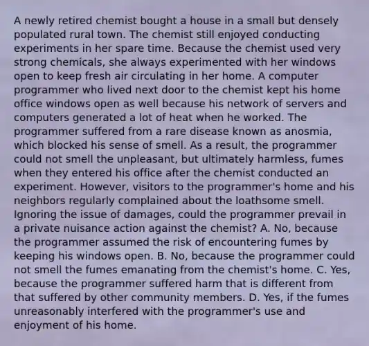 A newly retired chemist bought a house in a small but densely populated rural town. The chemist still enjoyed conducting experiments in her spare time. Because the chemist used very strong chemicals, she always experimented with her windows open to keep fresh air circulating in her home. A computer programmer who lived next door to the chemist kept his home office windows open as well because his network of servers and computers generated a lot of heat when he worked. The programmer suffered from a rare disease known as anosmia, which blocked his sense of smell. As a result, the programmer could not smell the unpleasant, but ultimately harmless, fumes when they entered his office after the chemist conducted an experiment. However, visitors to the programmer's home and his neighbors regularly complained about the loathsome smell. Ignoring the issue of damages, could the programmer prevail in a private nuisance action against the chemist? A. No, because the programmer assumed the risk of encountering fumes by keeping his windows open. B. No, because the programmer could not smell the fumes emanating from the chemist's home. C. Yes, because the programmer suffered harm that is different from that suffered by other community members. D. Yes, if the fumes unreasonably interfered with the programmer's use and enjoyment of his home.