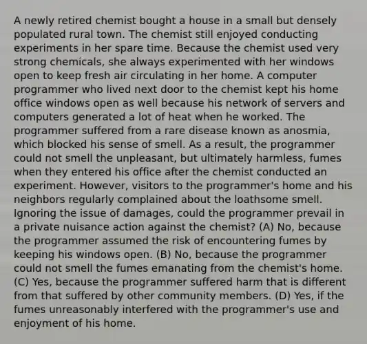 A newly retired chemist bought a house in a small but densely populated rural town. The chemist still enjoyed conducting experiments in her spare time. Because the chemist used very strong chemicals, she always experimented with her windows open to keep fresh air circulating in her home. A computer programmer who lived next door to the chemist kept his home office windows open as well because his network of servers and computers generated a lot of heat when he worked. The programmer suffered from a rare disease known as anosmia, which blocked his sense of smell. As a result, the programmer could not smell the unpleasant, but ultimately harmless, fumes when they entered his office after the chemist conducted an experiment. However, visitors to the programmer's home and his neighbors regularly complained about the loathsome smell. Ignoring the issue of damages, could the programmer prevail in a private nuisance action against the chemist? (A) No, because the programmer assumed the risk of encountering fumes by keeping his windows open. (B) No, because the programmer could not smell the fumes emanating from the chemist's home. (C) Yes, because the programmer suffered harm that is different from that suffered by other community members. (D) Yes, if the fumes unreasonably interfered with the programmer's use and enjoyment of his home.