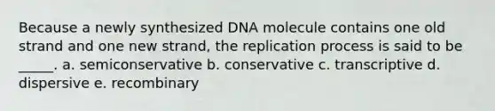 Because a newly synthesized DNA molecule contains one old strand and one new strand, the replication process is said to be _____. a. semiconservative b. conservative c. transcriptive d. dispersive e. recombinary