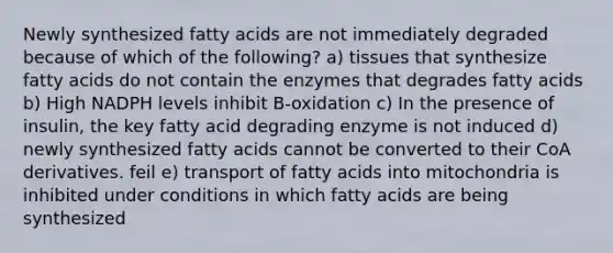 Newly synthesized fatty acids are not immediately degraded because of which of the following? a) tissues that synthesize fatty acids do not contain the enzymes that degrades fatty acids b) High NADPH levels inhibit B-oxidation c) In the presence of insulin, the key fatty acid degrading enzyme is not induced d) newly synthesized fatty acids cannot be converted to their CoA derivatives. feil e) transport of fatty acids into mitochondria is inhibited under conditions in which fatty acids are being synthesized