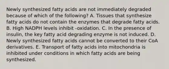 Newly synthesized fatty acids are not immediately degraded because of which of the following? A. Tissues that synthesize fatty acids do not contain the enzymes that degrade fatty acids. B. High NADPH levels inhibit -oxidation. C. In the presence of insulin, the key fatty acid degrading enzyme is not induced. D. Newly synthesized fatty acids cannot be converted to their CoA derivatives. E. Transport of fatty acids into mitochondria is inhibited under conditions in which fatty acids are being synthesized.