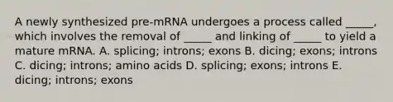 A newly synthesized pre-mRNA undergoes a process called _____, which involves the removal of _____ and linking of _____ to yield a mature mRNA. A. splicing; introns; exons B. dicing; exons; introns C. dicing; introns; amino acids D. splicing; exons; introns E. dicing; introns; exons