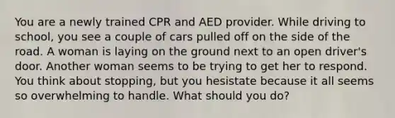 You are a newly trained CPR and AED provider. While driving to school, you see a couple of cars pulled off on the side of the road. A woman is laying on the ground next to an open driver's door. Another woman seems to be trying to get her to respond. You think about stopping, but you hesistate because it all seems so overwhelming to handle. What should you do?