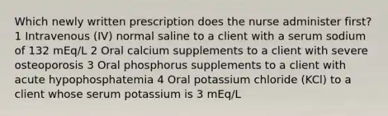 Which newly written prescription does the nurse administer first? 1 Intravenous (IV) normal saline to a client with a serum sodium of 132 mEq/L 2 Oral calcium supplements to a client with severe osteoporosis 3 Oral phosphorus supplements to a client with acute hypophosphatemia 4 Oral potassium chloride (KCl) to a client whose serum potassium is 3 mEq/L