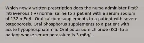 Which newly written prescription does the nurse administer first? Intravenous (IV) normal saline to a patient with a serum sodium of 132 mEq/L. Oral calcium supplements to a patient with severe osteoporosis. Oral phosphorus supplements to a patient with acute hypophosphatemia. Oral potassium chloride (KCl) to a patient whose serum potassium is 3 mEq/L.