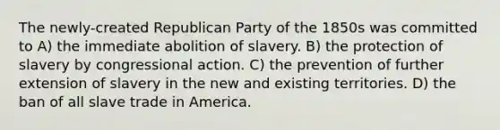 The newly-created Republican Party of the 1850s was committed to A) the immediate abolition of slavery. B) the protection of slavery by congressional action. C) the prevention of further extension of slavery in the new and existing territories. D) the ban of all slave trade in America.