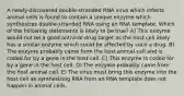 A newly-discovered double-stranded RNA virus which infects animal cells is found to contain a unique enzyme which synthesizes double-stranded RNA using an RNA template. Which of the following statements is likely to be true? A) This enzyme would not be a good antiviral drug target as the host cell likely has a similar enzyme which could be affected by such a drug. B) The enzyme probably came from the host animal cell and is coded for by a gene in the host cell. C) This enzyme is coded for by a gene in the host cell. D) The enzyme probably came from the host animal cell. E) The virus must bring this enzyme into the host cell as synthesizing RNA from an RNA template does not happen in animal cells.