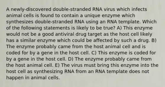 A newly-discovered double-stranded RNA virus which infects animal cells is found to contain a unique enzyme which synthesizes double-stranded RNA using an RNA template. Which of the following statements is likely to be true? A) This enzyme would not be a good antiviral drug target as the host cell likely has a similar enzyme which could be affected by such a drug. B) The enzyme probably came from the host animal cell and is coded for by a gene in the host cell. C) This enzyme is coded for by a gene in the host cell. D) The enzyme probably came from the host animal cell. E) The virus must bring this enzyme into the host cell as synthesizing RNA from an RNA template does not happen in animal cells.