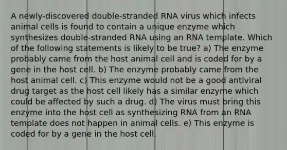 A newly-discovered double-stranded RNA virus which infects animal cells is found to contain a unique enzyme which synthesizes double-stranded RNA using an RNA template. Which of the following statements is likely to be true? a) The enzyme probably came from the host animal cell and is coded for by a gene in the host cell. b) The enzyme probably came from the host animal cell. c) This enzyme would not be a good antiviral drug target as the host cell likely has a similar enzyme which could be affected by such a drug. d) The virus must bring this enzyme into the host cell as synthesizing RNA from an RNA template does not happen in animal cells. e) This enzyme is coded for by a gene in the host cell.