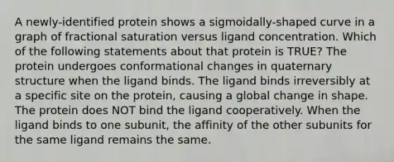 A newly-identified protein shows a sigmoidally-shaped curve in a graph of fractional saturation versus ligand concentration. Which of the following statements about that protein is TRUE? The protein undergoes conformational changes in quaternary structure when the ligand binds. The ligand binds irreversibly at a specific site on the protein, causing a global change in shape. The protein does NOT bind the ligand cooperatively. When the ligand binds to one subunit, the affinity of the other subunits for the same ligand remains the same.