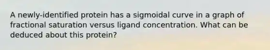 A newly-identified protein has a sigmoidal curve in a graph of fractional saturation versus ligand concentration. What can be deduced about this protein?