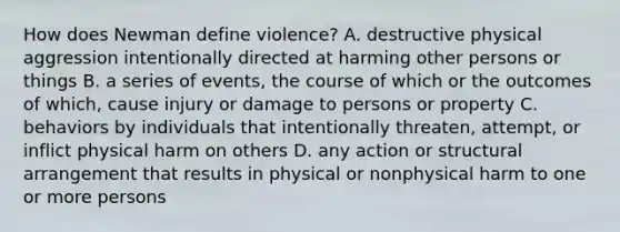 How does Newman define violence? A. destructive physical aggression intentionally directed at harming other persons or things B. a series of events, the course of which or the outcomes of which, cause injury or damage to persons or property C. behaviors by individuals that intentionally threaten, attempt, or inflict physical harm on others D. any action or structural arrangement that results in physical or nonphysical harm to one or more persons