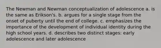 The Newman and Newman conceptualization of adolescence a. is the same as Erikson's. b. argues for a single stage from the onset of puberty until the end of college. c. emphasizes the importance of the development of individual identity during the high school years. d. describes two distinct stages: early adolescence and later adolescence