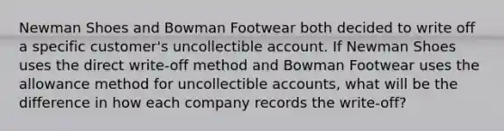 Newman Shoes and Bowman Footwear both decided to write off a specific customer's uncollectible account. If Newman Shoes uses the direct write-off method and Bowman Footwear uses the allowance method for uncollectible accounts, what will be the difference in how each company records the write-off?