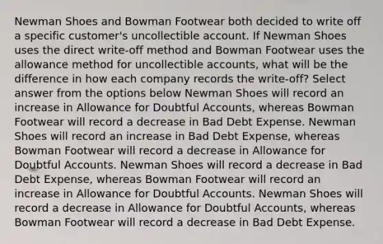 Newman Shoes and Bowman Footwear both decided to write off a specific customer's uncollectible account. If Newman Shoes uses the direct write-off method and Bowman Footwear uses the allowance method for uncollectible accounts, what will be the difference in how each company records the write-off? Select answer from the options below Newman Shoes will record an increase in Allowance for Doubtful Accounts, whereas Bowman Footwear will record a decrease in Bad Debt Expense. Newman Shoes will record an increase in Bad Debt Expense, whereas Bowman Footwear will record a decrease in Allowance for Doubtful Accounts. Newman Shoes will record a decrease in Bad Debt Expense, whereas Bowman Footwear will record an increase in Allowance for Doubtful Accounts. Newman Shoes will record a decrease in Allowance for Doubtful Accounts, whereas Bowman Footwear will record a decrease in Bad Debt Expense.