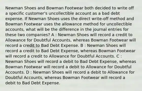 Newman Shoes and Bowman Footwear both decided to write off a specific customer's uncollectible account as a bad debt expense. If Newman Shoes uses the direct write-off method and Bowman Footwear uses the allowance method for uncollectible accounts, what will be the difference in the journal entries for these two companies? A : Newman Shoes will record a credit to Allowance for Doubtful Accounts, whereas Bowman Footwear will record a credit to Bad Debt Expense. B : Newman Shoes will record a credit to Bad Debt Expense, whereas Bowman Footwear will record a credit to Allowance for Doubtful Accounts. C : Newman Shoes will record a debit to Bad Debt Expense, whereas Bowman Footwear will record a debit to Allowance for Doubtful Accounts. D : Newman Shoes will record a debit to Allowance for Doubtful Accounts, whereas Bowman Footwear will record a debit to Bad Debt Expense.