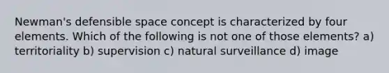 Newman's defensible space concept is characterized by four elements. Which of the following is not one of those elements? a) territoriality b) supervision c) natural surveillance d) image