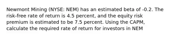 Newmont Mining (NYSE: NEM) has an estimated beta of -0.2. The risk-free rate of return is 4.5 percent, and the equity risk premium is estimated to be 7.5 percent. Using the CAPM, calculate the required rate of return for investors in NEM