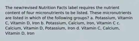 The new/revised Nutrition Facts label requires the nutrient content of four micronutrients to be listed. These micronutrients are listed in which of the following groups? a. Potassium, Vitamin C, Vitamin D, Iron b. Potassium, Calcium, Iron, Vitamin C c. Calcium, Vitamin D, Potassium, Iron d. Vitamin C, Calcium, Vitamin D, Iron