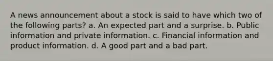 A news announcement about a stock is said to have which two of the following parts? a. An expected part and a surprise. b. Public information and private information. c. Financial information and product information. d. A good part and a bad part.