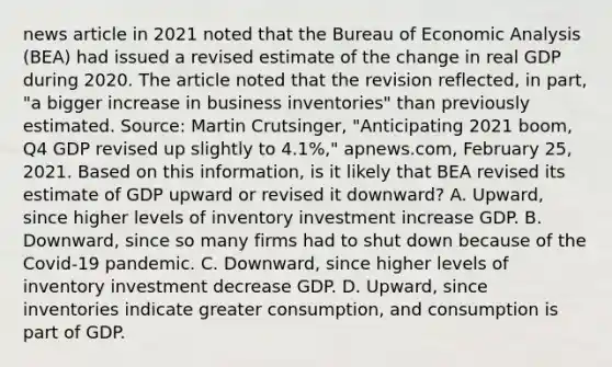 news article in 2021 noted that the Bureau of Economic Analysis​ (BEA) had issued a revised estimate of the change in real GDP during 2020. The article noted that the revision​ reflected, in​ part, "a bigger increase in business​ inventories" than previously estimated. ​Source: Martin​ Crutsinger, "Anticipating 2021​ boom, Q4 GDP revised up slightly to​ 4.1%," apnews.com​, February​ 25, 2021. Based on this​ information, is it likely that BEA revised its estimate of GDP upward or revised it​ downward? A. ​Upward, since higher levels of inventory investment increase GDP. B. ​Downward, since so many firms had to shut down because of the​ Covid-19 pandemic. C. ​Downward, since higher levels of inventory investment decrease GDP. D. ​Upward, since inventories indicate greater​ consumption, and consumption is part of GDP.