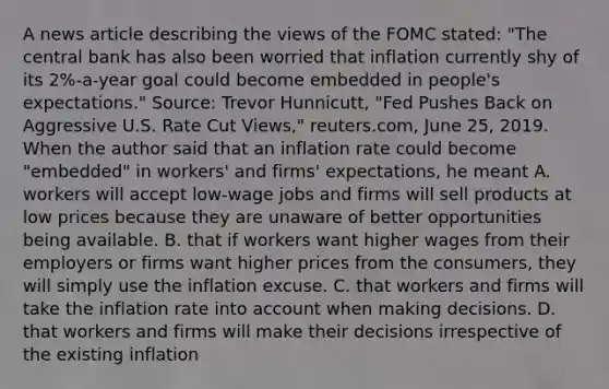 A news article describing the views of the FOMC​ stated: "The central bank has also been worried that inflation currently shy of its​ 2%-a-year goal could become embedded in​ people's expectations." ​Source: Trevor​ Hunnicutt, "Fed Pushes Back on Aggressive U.S. Rate Cut​ Views," reuters.com, June​ 25, 2019. When the author said that an inflation rate could become​ "embedded" in​ workers' and​ firms' expectations, he meant A. workers will accept​ low-wage jobs and firms will sell products at low prices because they are unaware of better opportunities being available. B. that if workers want higher wages from their employers or firms want higher prices from the​ consumers, they will simply use the inflation excuse. C. that workers and firms will take the inflation rate into account when making decisions. D. that workers and firms will make their decisions irrespective of the existing inflation