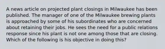 A news article on projected plant closings in Milwaukee has been published. The manager of one of the Milwaukee brewing plants is approached by some of his subordinates who are concerned about retaining their jobs. He sees the need for a public relations response since his plant is not one among those that are closing. Which of the following is his objective in doing this?