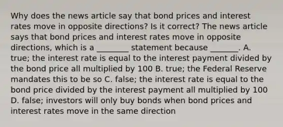 Why does the news article say that bond prices and interest rates move in opposite​ directions? Is it​ correct? The news article says that bond prices and interest rates move in opposite​ directions, which is a​ ________ statement because​ _______. A. ​true; the interest rate is equal to the interest payment divided by the bond price all multiplied by 100 B. ​true; the Federal Reserve mandates this to be so C. ​false; the interest rate is equal to the bond price divided by the interest payment all multiplied by 100 D. ​false; investors will only buy bonds when bond prices and interest rates move in the same direction