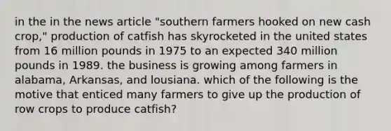 in the in the news article "southern farmers hooked on new cash crop," production of catfish has skyrocketed in the united states from 16 million pounds in 1975 to an expected 340 million pounds in 1989. the business is growing among farmers in alabama, Arkansas, and lousiana. which of the following is the motive that enticed many farmers to give up the production of row crops to produce catfish?