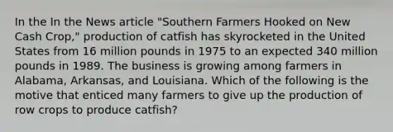 In the In the News article "Southern Farmers Hooked on New Cash Crop," production of catfish has skyrocketed in the United States from 16 million pounds in 1975 to an expected 340 million pounds in 1989. The business is growing among farmers in Alabama, Arkansas, and Louisiana. Which of the following is the motive that enticed many farmers to give up the production of row crops to produce catfish?