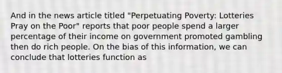 And in the news article titled "Perpetuating Poverty: Lotteries Pray on the Poor" reports that poor people spend a larger percentage of their income on government promoted gambling then do rich people. On the bias of this information, we can conclude that lotteries function as