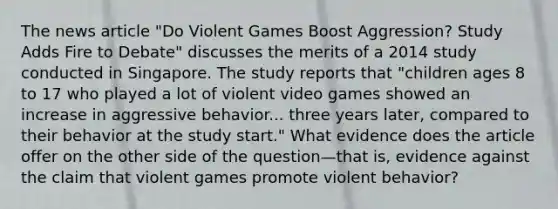 The news article "Do Violent Games Boost Aggression? Study Adds Fire to Debate" discusses the merits of a 2014 study conducted in Singapore. The study reports that "children ages 8 to 17 who played a lot of violent video games showed an increase in aggressive behavior... three years later, compared to their behavior at the study start." What evidence does the article offer on the other side of the question—that is, evidence against the claim that violent games promote violent behavior?