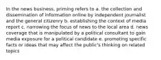 In the news business, priming refers to a. the collection and dissemination of information online by independent journalist and the general citizenry b. establishing the context of media report c. narrowing the focus of news to the local area d. news coverage that is manipulated by a political consultant to gain media exposure for a political candidate e. promoting specific facts or ideas that may affect the public's thinking on related topics