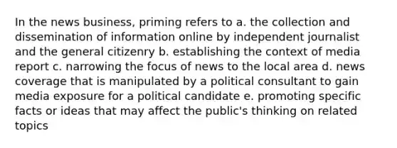 In the news business, priming refers to a. the collection and dissemination of information online by independent journalist and the general citizenry b. establishing the context of media report c. narrowing the focus of news to the local area d. news coverage that is manipulated by a political consultant to gain media exposure for a political candidate e. promoting specific facts or ideas that may affect the public's thinking on related topics