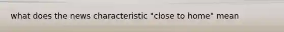 what does the news characteristic "close to home" mean